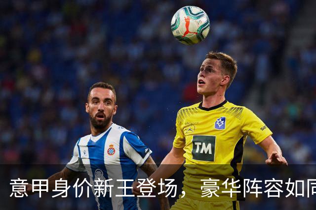 意甲身价新王登场，豪华阵容如同足球界的“闪亮之星”！