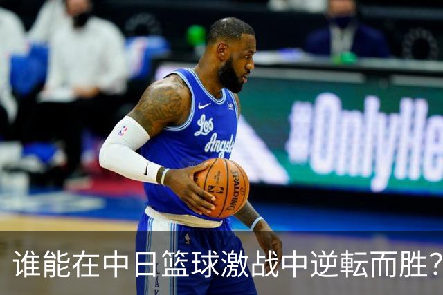 谁能在中日篮球激战中逆転而胜？